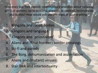 How does Star Trek explore contemporary anxieties about runaway
political systems, racial tensions, diseases, sexualities, technologies
and bodies? How would you use this topic in your teaching?
1. Klingons and raced bodies
2. Klingons and language
3. Klingons and ‘primitivism’
4. Aliens and (final frontier) border crossings
5. Sci-fi and parody
6. The Borg, dehumanization and assimilation
7. Aliens and (mutant) viruses
8. Star Trek and intertextuality
 