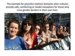 The example for peaceful relations between alien cultures
provide safe, comforting or model metaphors for those who
cross gender borders in their own lives.
 
