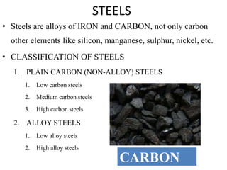 STEELS
• Steels are alloys of IRON and CARBON, not only carbon
other elements like silicon, manganese, sulphur, nickel, etc.
• CLASSIFICATION OF STEELS
1. PLAIN CARBON (NON-ALLOY) STEELS
1. Low carbon steels
2. Medium carbon steels
3. High carbon steels
2. ALLOY STEELS
1. Low alloy steels
2. High alloy steels
CARBON
 