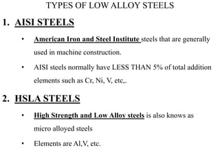TYPES OF LOW ALLOY STEELS
1. AISI STEELS
• American Iron and Steel Institute steels that are generally
used in machine construction.
• AISI steels normally have LESS THAN 5% of total addition
elements such as Cr, Ni, V, etc,.
2. HSLA STEELS
• High Strength and Low Alloy steels is also knows as
micro alloyed steels
• Elements are Al,V, etc.
 