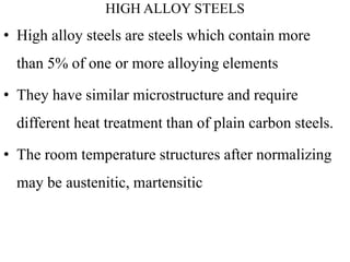 HIGH ALLOY STEELS
• High alloy steels are steels which contain more
than 5% of one or more alloying elements
• They have similar microstructure and require
different heat treatment than of plain carbon steels.
• The room temperature structures after normalizing
may be austenitic, martensitic
 