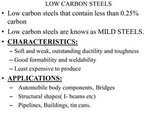 LOW CARBON STEELS
• Low carbon steels that contain less than 0.25%
carbon
• Low carbon steels are knows as MILD STEELS.
• CHARACTERISTICS:
– Soft and weak, outstanding ductility and toughness
– Good formability and weldability
– Least expensive to produce
• APPLICATIONS:
– Automobile body components, Bridges
– Structural shapes( I- beams etc)
– Pipelines, Buildings, tin cans.
 