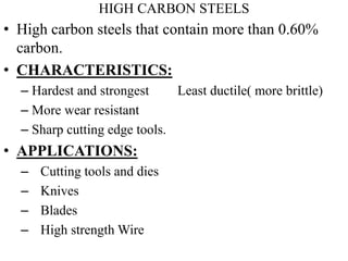 HIGH CARBON STEELS
• High carbon steels that contain more than 0.60%
carbon.
• CHARACTERISTICS:
– Hardest and strongest Least ductile( more brittle)
– More wear resistant
– Sharp cutting edge tools.
• APPLICATIONS:
– Cutting tools and dies
– Knives
– Blades
– High strength Wire
 