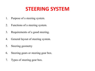 STEERING SYSTEM
1. Purpose of a steering system.
2. Functions of a steering system.
3. Requirements of a good steering.
4. General layout of steering system.
5. Steering geometry
6. Steering gears or steering gear box.
7. Types of steering gear box.