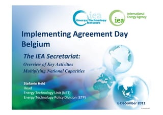 Implementing Agreement Day
Belgium
The IEA Secretariat:
Overview of Key Activities
Multiplying National Capacities

Stefanie Held
Head
Energy Technology Unit (NET)
Energy Technology Policy Division (ETP)
                                          6 December 2011
                                                      © OECD/IEA 2011
 