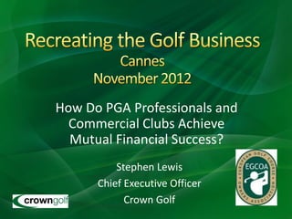 How Do PGA Professionals and
  Commercial Clubs Achieve
  Mutual Financial Success?
          Stephen Lewis
      Chief Executive Officer
            Crown Golf
 