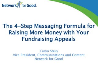 The 4-Step Messaging Formula for 
Raising More Money with Your 
Fundraising Appeals 
Caryn Stein 
Vice President, Communications and Content 
Network for Good 
 