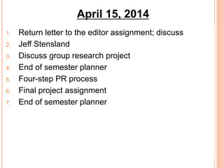 1. Return letter to the editor assignment; discuss
2. Jeff Stensland
3. Discuss group research project
4. End of semester planner
5. Four-step PR process
6. Final project assignment
7. End of semester planner
April 15, 2014
 