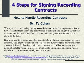 4 Steps for Signing Recording Contracts   How to Handle Recording Contracts By: Ty Cohen   Visit  http://www.MusicContracts101.com  for more information on  recording contracts  and other free resources by Ty Cohen. Also visit  http://www.MusicIndustryCoachingClub.com/freecdarticles  for a free music industry success video, audio CD and report that reveal the secrets used to sell over 150 Gold & Platinum CDs world wide. (Value - $49.99)  When you are considering signing  recording contracts,  it is important to know how to handle them. There are many things to consider and lengthy negotiations can cost you the deal. Therefore it is wise to have a game plan before you sit down to the table.  Knowing how to proceed and what steps to take will make negotiations go more smoothly and help you make informed decisions. Knowledge is power and when you couple it with planning it will make you a winner. When you come to the negotiating table with confidence you will not be intimidated and make wrong decisions.  Here are some step by step instructions. 