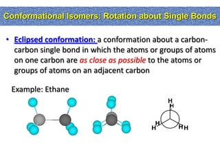 Conformational Isomers: Rotation about Single Bonds

• Eclipsed conformation: a conformation about a carbon-
  carbon single bond in which the atoms or groups of atoms
  on one carbon are as close as possible to the atoms or
  groups of atoms on an adjacent carbon

 Example: Ethane
                                             H
                                             H


                                         H
                                        H        HH
 