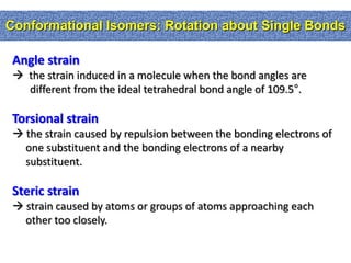 Conformational Isomers: Rotation about Single Bonds

 Angle strain
  the strain induced in a molecule when the bond angles are
   different from the ideal tetrahedral bond angle of 109.5°.

 Torsional strain
  the strain caused by repulsion between the bonding electrons of
   one substituent and the bonding electrons of a nearby
   substituent.

 Steric strain
  strain caused by atoms or groups of atoms approaching each
   other too closely.
 