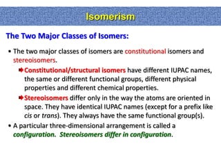 Isomerism
The Two Major Classes of Isomers:
• The two major classes of isomers are constitutional isomers and
  stereoisomers.
      Constitutional/structural isomers have different IUPAC names,
      the same or different functional groups, different physical
      properties and different chemical properties.
      Stereoisomers differ only in the way the atoms are oriented in
      space. They have identical IUPAC names (except for a prefix like
      cis or trans). They always have the same functional group(s).
• A particular three-dimensional arrangement is called a
  configuration. Stereoisomers differ in configuration.
 
