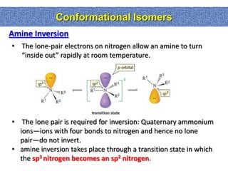 Conformational Isomers
Amine Inversion
• The lone-pair electrons on nitrogen allow an amine to turn
  “inside out” rapidly at room temperature.




• The lone pair is required for inversion: Quaternary ammonium
  ions—ions with four bonds to nitrogen and hence no lone
  pair—do not invert.
• amine inversion takes place through a transition state in which
  the sp3 nitrogen becomes an sp2 nitrogen.
 