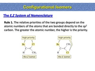 Configurational Isomers
The E,Z System of Nomenclature
Rule 1. The relative priorities of the two groups depend on the
atomic numbers of the atoms that are bonded directly to the sp2
carbon. The greater the atomic number, the higher is the priority.
 