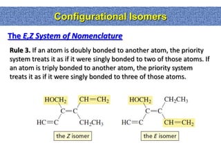 Configurational Isomers
The E,Z System of Nomenclature
Rule 3. If an atom is doubly bonded to another atom, the priority
system treats it as if it were singly bonded to two of those atoms. If
an atom is triply bonded to another atom, the priority system
treats it as if it were singly bonded to three of those atoms.
 