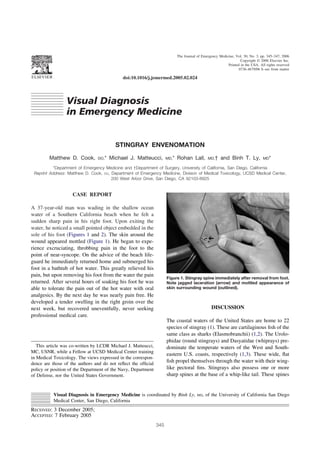 doi:10.1016/j.jemermed.2005.02.024
Visual Diagnosis
in Emergency Medicine
STINGRAY ENVENOMATION
Matthew D. Cook, DO,* Michael J. Matteucci, MD,* Rohan Lall, MD,† and Binh T. Ly, MD*
*Department of Emergency Medicine and †Department of Surgery, University of California, San Diego, California
Reprint Address: Matthew D. Cook, DO, Department of Emergency Medicine, Division of Medical Toxicology, UCSD Medical Center,
200 West Arbor Drive, San Diego, CA 92103-8925
CASE REPORT
A 37-year-old man was wading in the shallow ocean
water of a Southern California beach when he felt a
sudden sharp pain in his right foot. Upon exiting the
water, he noticed a small pointed object embedded in the
sole of his foot (Figures 1 and 2). The skin around the
wound appeared mottled (Figure 1). He began to expe-
rience excruciating, throbbing pain in the foot to the
point of near-syncope. On the advice of the beach life-
guard he immediately returned home and submerged his
foot in a bathtub of hot water. This greatly relieved his
pain, but upon removing his foot from the water the pain
returned. After several hours of soaking his foot he was
able to tolerate the pain out of the hot water with oral
analgesics. By the next day he was nearly pain free. He
developed a tender swelling in the right groin over the
next week, but recovered uneventfully, never seeking
professional medical care.
DISCUSSION
The coastal waters of the United States are home to 22
species of stingray (1). These are cartilaginous ﬁsh of the
same class as sharks (Elasmobranchii) (1,2). The Urolo-
phidae (round stingrays) and Dasyatidae (whiprays) pre-
dominate the temperate waters of the West and South-
eastern U.S. coasts, respectively (1,3). These wide, ﬂat
ﬁsh propel themselves through the water with their wing-
like pectoral ﬁns. Stingrays also possess one or more
sharp spines at the base of a whip-like tail. These spines
This article was co-written by LCDR Michael J. Matteucci,
MC, USNR, while a Fellow at UCSD Medical Center training
in Medical Toxicology. The views expressed in the correspon-
dence are those of the authors and do not reﬂect the ofﬁcial
policy or position of the Department of the Navy, Department
of Defense, nor the United States Government.
Visual Diagnosis in Emergency Medicine is coordinated by Binh Ly, MD, of the University of California San Diego
Medical Center, San Diego, California
RECEIVED: 3 December 2005;
ACCEPTED: 7 February 2005
Figure 1. Stingray spine immediately after removal from foot.
Note jagged laceration (arrow) and mottled appearance of
skin surrounding wound (outlined).
The Journal of Emergency Medicine, Vol. 30, No. 3, pp. 345–347, 2006
Copyright © 2006 Elsevier Inc.
Printed in the USA. All rights reserved
0736-4679/06 $–see front matter
345
 