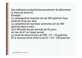 Alain TONCOURT – février 2017
Des méthodes probabilistes permettent de déterminer
le stock de sécurité.
Exemple :
La consommation moyenne est de 200 palettes d’eau
minérale Évian par mois
La consommation maximale constatée est de 300
palettes dans le mois.
Soit 100 palettes par période de 10 jours.
Au lieu de 67 en temps normal
Le stock de sécurité sera de 100 - 67 = 33 palettes
Et le nouveau stock d’alerte de 67 + 33 = 100 palettes.
 