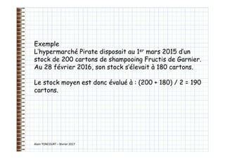 Alain TONCOURT – février 2017
Exemple
L’hypermarché Pirate disposait au 1er mars 2015 d’un
stock de 200 cartons de shampooing Fructis de Garnier.
Au 28 février 2016, son stock s’élevait à 180 cartons.
Le stock moyen est donc évalué à : (200 + 180) / 2 = 190
cartons.
 