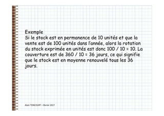 Alain TONCOURT – février 2017
Exemple
Si le stock est en permanence de 10 unités et que la
vente est de 100 unités dans l’année, alors la rotation
du stock exprimée en unités est donc 100 / 10 = 10. La
couverture est de 360 / 10 = 36 jours, ce qui signifie
que le stock est en moyenne renouvelé tous les 36
jours.
 
