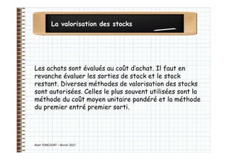 La valorisation des stocks
Alain TONCOURT – février 2017
Les achats sont évalués au coût d’achat. Il faut en
revanche évaluer les sorties de stock et le stock
restant. Diverses méthodes de valorisation des stocks
sont autorisées. Celles le plus souvent utilisées sont la
méthode du coût moyen unitaire pondéré et la méthode
du premier entré premier sorti.
 