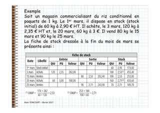 Alain TONCOURT – février 2017
Exemple
Soit un magasin commercialisant du riz conditionné en
paquets de 1 kg. Le 1er mars, il dispose en stock (stock
initial) de 60 kg à 2,90 € HT. Il achète, le 3 mars, 120 kg à
2,35 € HT et, le 20 mars, 60 kg à 3 €. Il vend 80 kg le 15
mars et 90 kg le 25 mars.
La fiche de stock dressée à la fin du mois de mars se
présente ainsi :
 