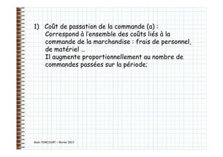 Alain TONCOURT – février 2017
1) Coût de passation de la commande (a) :
Correspond à l’ensemble des coûts liés à la
commande de la marchandise : frais de personnel,
de matériel …
Il augmente proportionnellement au nombre de
commandes passées sur la période;
 