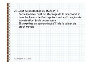 Alain TONCOURT – février 2017
2) Coût de possession du stock (t) :
Correspond au coût de stockage de la marchandise
dans les locaux de l’entreprise : entrepôt, engins de
manutention, frais de personne.
Il s’exprime en pourcentage (%) de la valeur du
stock moyen
 