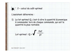 Alain TONCOURT – février 2017
L’assistant détermine :
1) Le lot optimal Q, c’est-à-dire la quantité économique
à commander lors de chaque commande, qui est la
quantité la plus rentable
Lot optimal : Q = √
2 – calcul du coût optimal
2aC
pt
 