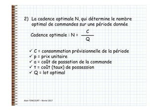 Alain TONCOURT – février 2017
2) La cadence optimale N, qui détermine le nombre
optimal de commandes sur une période donnée
Cadence optimale : N =
 C = consommation prévisionnelle de la période
 p = prix unitaire
 a = coût de passation de la commande
 t = coût (taux) de possession
 Q = lot optimal
C
Q
 