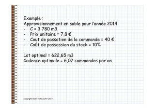 copyright Alain TONCOURT 2014
Exemple :
Approvisionnement en sable pour l’année 2014
- C = 3 780 m3
- Prix unitaire = 7,8 €
- Cout de passation de la commande = 40 €
- Coût de possession du stock = 10%
Lot optimal = 622,65 m3
Cadence optimale = 6,07 commandes par an.
 