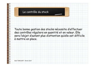 Le contrôle du stock
Alain TONCOURT – février 2017
Toute bonne gestion des stocks nécessite d’effectuer
des contrôles réguliers en quantité et en valeur. Elle
sera l’objet d’autant plus d’attention qu’elle est difficile
à mettre en place.
 