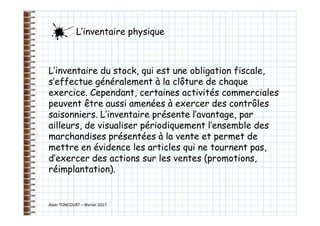 Alain TONCOURT – février 2017
L’inventaire du stock, qui est une obligation fiscale,
s’effectue généralement à la clôture de chaque
exercice. Cependant, certaines activités commerciales
peuvent être aussi amenées à exercer des contrôles
saisonniers. L’inventaire présente l’avantage, par
ailleurs, de visualiser périodiquement l’ensemble des
marchandises présentées à la vente et permet de
mettre en évidence les articles qui ne tournent pas,
d’exercer des actions sur les ventes (promotions,
réimplantation).
L’inventaire physique
 