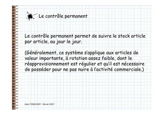 Alain TONCOURT – février 2017
Le contrôle permanent permet de suivre le stock article
par article, au jour le jour.
(Généralement, ce système s’applique aux articles de
valeur importante, à rotation assez faible, dont le
réapprovisionnement est régulier et qu’il est nécessaire
de posséder pour ne pas nuire à l’activité commerciale.)
Le contrôle permanent
 