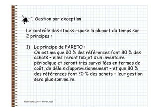 Alain TONCOURT – février 2017
Gestion par exception
Le contrôle des stocks repose la plupart du temps sur
2 principes :
1) Le principe de PARETO :
On estime que 20 % des références font 80 % des
achats – elles feront l’objet d’un inventaire
périodique et seront très surveillées en termes de
coût, de délais d’approvisionnement – et que 80 %
des références font 20 % des achats – leur gestion
sera plus sommaire.
 