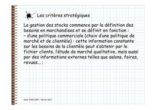 Alain TONCOURT – février 2017
La gestion des stocks commence par la définition des
besoins en marchandises et se définit en fonction :
– d’une politique commerciale (choix d’une politique de
marché et de clientèle) : cette information constante
sur les besoins de la clientèle peut s’obtenir par le
fichier clients, l’étude de marché qualitative, mais aussi
par des informations externes telles que salons, foires,
revues... ;
Les critères stratégiques
 