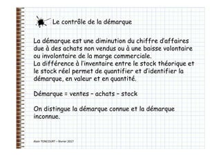 Alain TONCOURT – février 2017
La démarque est une diminution du chiffre d’affaires
due à des achats non vendus ou à une baisse volontaire
ou involontaire de la marge commerciale.
La différence à l’inventaire entre le stock théorique et
le stock réel permet de quantifier et d’identifier la
démarque, en valeur et en quantité.
Démarque = ventes – achats – stock
On distingue la démarque connue et la démarque
inconnue.
Le contrôle de la démarque
 