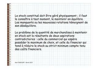 Alain TONCOURT – février 2017
Le stock constitué doit être géré physiquement ; il faut
le connaître à tout moment, le maintenir en équilibre.
Les manquants ou les mauvaises rotations témoignent de
son déséquilibre.
Le problème de la quantité de marchandises à maintenir
en stock est la résultante de deux aspirations
contradictoires : celle du commercial qui espère
posséder le maximum de choix, et celle du financier qui
tend à réduire le stock au strict minimum compte tenu
des coûts financiers.
 