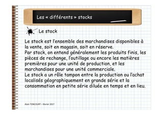 Les « différents » stocks
Alain TONCOURT – février 2017
Le stock est l’ensemble des marchandises disponibles à
la vente, soit en magasin, soit en réserve.
Par stock, on entend généralement les produits finis, les
pièces de rechange, l’outillage ou encore les matières
premières pour une unité de production, et les
marchandises pour une unité commerciale.
Le stock a un rôle tampon entre la production ou l’achat
localisés géographiquement en grande série et la
consommation en petite série diluée en temps et en lieu.
Le stock
 