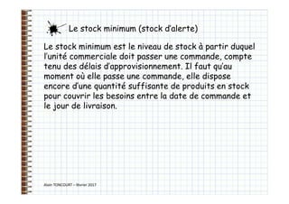 Alain TONCOURT – février 2017
Le stock minimum est le niveau de stock à partir duquel
l’unité commerciale doit passer une commande, compte
tenu des délais d’approvisionnement. Il faut qu’au
moment où elle passe une commande, elle dispose
encore d’une quantité suffisante de produits en stock
pour couvrir les besoins entre la date de commande et
le jour de livraison.
Le stock minimum (stock d’alerte)
 