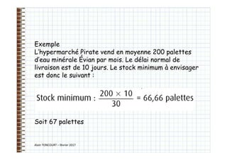 Alain TONCOURT – février 2017
Exemple
L’hypermarché Pirate vend en moyenne 200 palettes
d’eau minérale Évian par mois. Le délai normal de
livraison est de 10 jours. Le stock minimum à envisager
est donc le suivant :
Soit 67 palettes
 