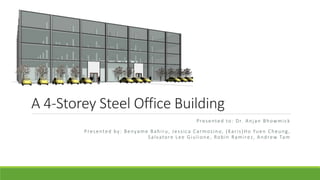 A 4-Storey Steel Office Building
Presented to: Dr. Anjan Bhowmick
Presented by: Benyame Bahiru, Jessica Carmosino, (Karis)Ho Yuen Cheung,
Salvatore Lee Giulione, Robin Ramirez, Andrew Tam
 