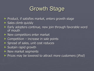 Growth Stage Product, if satisfies market, enters growth stage Sales climb quickly Early adopters continue, new join through favorable word of mouth New competitors enter market Competition – increase in sale points Spread of sales, unit cost reduces Sustain rapid growth New market segments Prices may be lowered to attract more customers (iPod) 