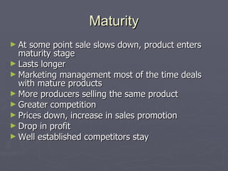Maturity At some point sale slows down, product enters maturity stage Lasts longer Marketing management most of the time deals with mature products More producers selling the same product Greater competition Prices down, increase in sales promotion Drop in profit Well established competitors stay 