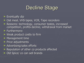 Decline Stage Eventually dip Oat meal, VHS tapes, VCR, Tape recorders Reasons: technology, consumer tastes, increased competition, profits decline, withdrawal from market Furthermore:  Weak product costly to firm Management time Price adjustments Advertising/sales efforts Reputation of other co products affected Old Spice/ co can sell brands 