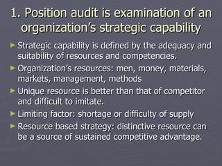 1. Position audit is examination of an organization’s strategic capability Strategic capability is defined by the adequacy and suitability of resources and competencies. Organization’s resources: men, money, materials, markets, management, methods Unique resource is better than that of competitor and difficult to imitate. Limiting factor: shortage or difficulty of supply Resource based strategy: distinctive resource can be a source of sustained competitive advantage. 