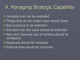 9. Managing Strategic Capability Competencies can be extended Things that do not create value should cease Best practices to be extended Activities that add value should be extended New and improved way of working should be introduced Weakness should be remedied External links should be improved 