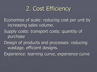 2. Cost Efficiency Economies of scale: reducing cost per unit by increasing sales volume. Supply costs: transport costs; quantity of purchase Design of products and processes: reducing wastage, efficient designs. Experience: learning curve, experience curve 