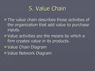 5. Value Chain The value chain describes those activities of the organization that add value to purchase inputs. Value activities are the means by which a firm creates value in its products. Value Chain Diagram Value Network Diagram 