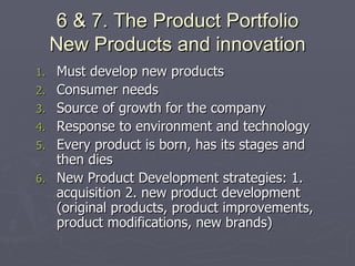 6 & 7. The Product Portfolio New Products and innovation Must develop new products Consumer needs Source of growth for the company Response to environment and technology Every product is born, has its stages and then dies New Product Development strategies: 1. acquisition 2. new product development (original products, product improvements, product modifications, new brands) 
