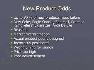 New Product Odds Up to 90 % of new products meet failure New Coke, Eagle Snacks, Zap Mail, Premier “Smokeless” cigarettes, Arch Deluxe Reasons: Market overestimation Actual product poorly designed Incorrectly positioned Wrong timing for launch Price too high Poor advertisement 